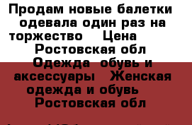 Продам новые балетки ,одевала один раз на торжество  › Цена ­ 500 - Ростовская обл. Одежда, обувь и аксессуары » Женская одежда и обувь   . Ростовская обл.